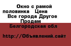 Окно с рамой половинка › Цена ­ 4 000 - Все города Другое » Продам   . Белгородская обл.